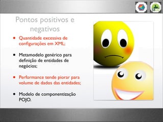 Pontos positivos e
negativos
• Quantidade excessiva de
conﬁgurações em XML;
• Metamodelo genérico para
deﬁnição de entidades de
negócios;
• Performance tende piorar para
volume de dados das entidades;
• Modelo de componentização
POJO.
 