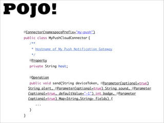 POJO!
 @Connector(namespacePrefix="my-push")
 public class MyPushCloudConnector {
     /**
         * Hostname of My Push Notification Gateway
         */
     @Property
     private String host;


     @Operation
     public void send(String deviceToken, @Parameter(optional=true)
     String alert, @Parameter(optional=true) String sound, @Parameter
     (optional=true, defaultValue="-1") int badge, @Parameter
     (optional=true) Map<String,String> fields) {
              ...
     }
 }
 