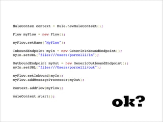 MuleContex context = Mule.newMuleContext();

Flow myFlow = new Flow();

myFlow.setName("MyFlow");

InboundEndpoint myIn = new GenericInboundEndpoint();
myIn.setURL("file:///Users/porcelli/in");

OutboundEndpoint myOut = new GenericOutboundEndpoint();
myIn.setURL("file:///Users/porcelli/out");

myFlow.setInbound(myIn);
myFlow.addMessageProcessor(myOut);

context.addFlow(myFlow);




                                              ok?
muleContext.start();
 