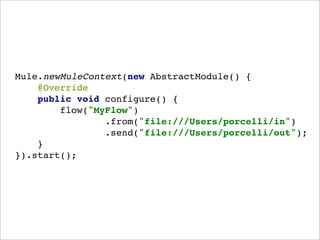 Mule.newMuleContext(new AbstractModule() {
    @Override
    public void configure() {
        flow("MyFlow")
                .from("file:///Users/porcelli/in")
                .send("file:///Users/porcelli/out");
    }
}).start();
 