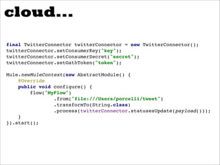 cloud...
final TwitterConnector twitterConnector = new TwitterConnector();
twitterConnector.setConsumerKey("key");
twitterConnector.setConsumerSecret("secret");
twitterConnector.setOathToken("token");

Mule.newMuleContext(new AbstractModule() {
    @Override
    public void configure() {
        flow("MyFlow")
                .from("file:///Users/porcelli/tweet")
                .transformTo(String.class)
                .process(twitterConnector.statusesUpdate(payload()));
    }
}).start();
 