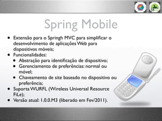 Spring Mobile
•   Extensão para o Springh MVC para simpliﬁcar o
    desenvolvimento de aplicações Web para
    dispositivos móveis;
•   Funcionalidades:
    •  Abstração para identiﬁcação de dispositivo;
    •  Gerenciamento de preferências: normal ou
       móvel;
    •  Chaveamento de site baseado no dispositivo ou
       preferência;
•   Suporta WURFL (Wireless Universal Resource
    FiLe);
•   Versão atual: 1.0.0.M3 (liberado em Fev/2011).
 