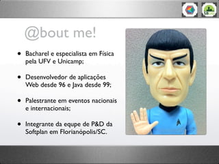 @bout me!
•   Bacharel e especialista em Física
    pela UFV e Unicamp;

•   Desenvolvedor de aplicações
    Web desde 96 e Java desde 99;

•   Palestrante em eventos nacionais
    e internacionais;

•   Integrante da equpe de P&D da
    Softplan em Florianópolis/SC.
 