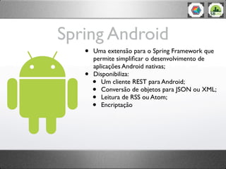 Spring Android
   •   Uma extensão para o Spring Framework que
       permite simpliﬁcar o desenvolvimento de
       aplicações Android nativas;
   •   Disponibiliza:
       •  Um cliente REST para Android;
       •  Conversão de objetos para JSON ou XML;
       •  Leitura de RSS ou Atom;
       •  Encriptação
 
