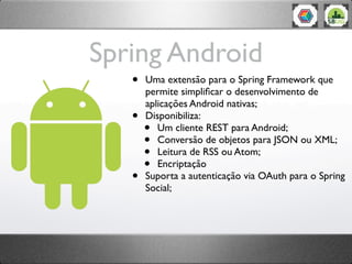 Spring Android
   •   Uma extensão para o Spring Framework que
       permite simpliﬁcar o desenvolvimento de
       aplicações Android nativas;
   •   Disponibiliza:
       •  Um cliente REST para Android;
       •  Conversão de objetos para JSON ou XML;
       •  Leitura de RSS ou Atom;
       •  Encriptação
   •   Suporta a autenticação via OAuth para o Spring
       Social;
 