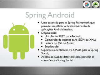 Spring Android
   •   Uma extensão para o Spring Framework que
       permite simpliﬁcar o desenvolvimento de
       aplicações Android nativas;
   •   Disponibiliza:
       •  Um cliente REST para Android;
       •  Conversão de objetos para JSON ou XML;
       •  Leitura de RSS ou Atom;
       •  Encriptação
   •   Suporta a autenticação via OAuth para o Spring
       Social;
   •   Acesso ao SQLite datastore para persistir as
       conexões via Spring Social;
 