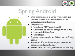 Spring Android
   •   Uma extensão para o Spring Framework que
       permite simpliﬁcar o desenvolvimento de
       aplicações Android nativas;
   •   Disponibiliza:
       •  Um cliente REST para Android;
       •  Conversão de objetos para JSON ou XML;
       •  Leitura de RSS ou Atom;
       •  Encriptação
   •   Suporta a autenticação via OAuth para o Spring
       Social;
   •   Acesso ao SQLite datastore para persistir as
       conexões via Spring Social;
   •   Versão atual: 1.0.0.M3 (liberado em Maio/2011).
 