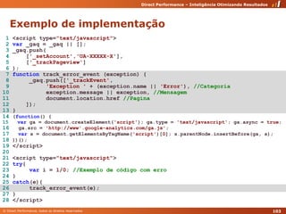 Exemplo de implementação 1 <script type="text/javascript">2var _gaq = _gaq || [];3 _gaq.push(4     ['_setAccount','UA-XXXXX-X'],5     ['_trackPageview']6 );7functiontrack_error_event (exception) {8      _gaq.push(['_trackEvent',9'Exception ' + (exception.name || 'Error'), //Categoria10exception.message || exception, //Mensagem11document.location.href//Pagina12     ]);13 }14(function() {15varga = document.createElement('script'); ga.type = 'text/javascript'; ga.async = true;16ga.src = 'http://www'.google-analytics.com/ga.js';17vars = document.getElementsByTagName('script')[0]; s.parentNode.insertBefore(ga, s);18 })();19 </script>2021 <script type="text/javascript">22try{23vari = 1/0; //Exemplo de código com erro24 }25catch(e){26track_error_event(e);27 }28 </script>103