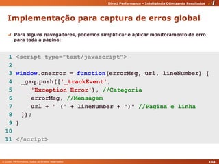 Implementação para captura de erros globalPara alguns navegadores, podemos simplificar e aplicar monitoramento de erro para toda a página:  1 <script type="text/javascript">  2   3 window.onerror = function(errorMsg, url, lineNumber) {  4 	_gaq.push(['_trackEvent',  5 'ExceptionError'), //Categoria  6 errorMsg, //Mensagem  7 url + " (" + lineNumber + ")" //Pagina e linha  8 	]);  9 } 10  11 </script>104