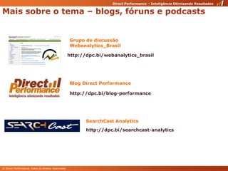 Maissobre o tema – blogs, fóruns e podcastsGrupo de discussãoWebanalytics_Brasilhttp://dpc.bi/webanalytics_brasilBlog Direct Performancehttp://dpc.bi/blog-performanceSearchCast Analyticshttp://dpc.bi/searchcast-analytics
