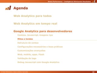 AgendaWeb Analytics para todosWeb Analytics em tempo realGoogle Analytics para desenvolvedoresCookies, Javascript, imagens 1pxMitos e lendasEstrutura de contasConfigurações necessárias e boas práticasCustomizações avançadasWeb, mobile, apps, FlashValidação de tagsDebug Javascript com Google Analytics63