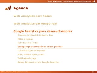 AgendaWeb Analytics para todosWeb Analytics em tempo realGoogle Analytics para desenvolvedoresCookies, Javascript, imagens 1pxMitos e lendasEstrutura de contasConfigurações necessárias e boas práticasCustomizações avançadasWeb, mobile, apps, FlashValidação de tagsDebug Javascript com Google Analytics71