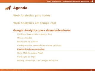AgendaWeb Analytics para todosWeb Analytics em tempo realGoogle Analytics para desenvolvedoresCookies, Javascript, imagens 1pxMitos e lendasEstrutura de contasConfigurações necessárias e boas práticasCustomizações avançadasWeb, Mobile, Apps, FlashValidação de tagsDebug Javascript com Google Analytics80