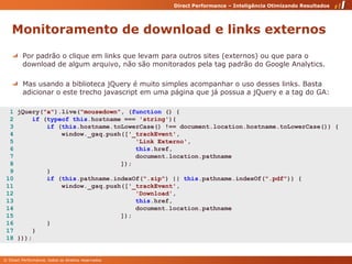 Monitoramento de download e links externosPor padrão o clique em links que levam para outros sites (externos) ou que para o download de algum arquivo, não são monitorados pela tag padrão do Google Analytics.Mas usando a biblioteca jQuery é muito simples acompanhar o uso desses links. Basta adicionar o este trecho javascript em uma página que já possua a jQuery e a tag do GA:  1 jQuery("a").live("mousedown", (function () {   2     if (typeof this.hostname === 'string'){   3         if (this.hostname.toLowerCase() !== document.location.hostname.toLowerCase()) {   4             window._gaq.push(['_trackEvent',    5                                 'Link Externo',    6                                 this.href,    7                                 document.location.pathname  8                             ]);   9         }  10         if (this.pathname.indexOf(".zip") || this.pathname.indexOf(".pdf")) {  11             window._gaq.push(['_trackEvent',   12                                 'Download',   13                                 this.href,   14                                 document.location.pathname 15                             ]);  16         }  17     }  18 })); 