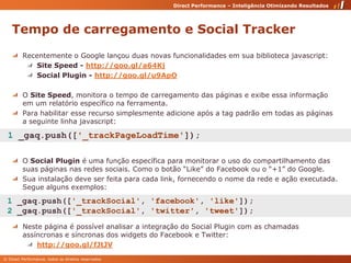 Tempo de carregamento e Social TrackerRecentemente o Google lançou duas novas funcionalidades em sua biblioteca javascript:Site Speed - http://goo.gl/a64KjSocial Plugin - http://goo.gl/u9ApOO Site Speed, monitora o tempo de carregamento das páginas e exibe essa informação em um relatório específico na ferramenta. Para habilitar esse recurso simplesmente adicione após a tag padrão em todas as páginas a seguinte linha javascript:O Social Plugin é uma função específica para monitorar o uso do compartilhamento das suas páginas nas redes sociais. Como o botão “Like” do Facebook ou o “+1” do Google.Sua instalação deve ser feita para cada link, fornecendo o nome da rede e ação executada. Segue alguns exemplos:Neste página é possível analisar a integração do Social Plugin com as chamadas assíncronas e síncronas dos widgets do Facebook e Twitter:http://goo.gl/fJtJV 1 _gaq.push(['_trackPageLoadTime']); 1 _gaq.push(['_trackSocial', 'facebook', 'like']); 2 _gaq.push(['_trackSocial', 'twitter', 'tweet']); 