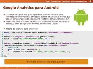 Google Analytics para AndroidO Google Analytics SDK para aplicativos Android fornecer uma interface para controle das atividades dentro do aplicativo móveis que podem ser acompanhada nos mesmo relatórios convencionais do GA.Você pode usar este SDK para calcular volume de visitas, duração da sessão, a taxa de rejeição e número de visitantes únicos.Trecho de exemplo para um evento:  1 importcom.google.android.apps.analytics.GoogleAnalyticsTracker; 2 ... 3 tracker =GoogleAnalyticsTracker.getInstance();4tracker.start("UA-YOUR-ACCOUNT-HERE",this);56ButtoncreateEventButton=(Button)findViewById(R.id.NewEventButton);7createEventButton.setOnClickListener(newOnClickListener(){8@Override 9     publicvoidonClick(View v){10        tracker.trackEvent("Clicks","Button","clicked",77);11    }12 });Download e manual: http://goo.gl/Nn17A