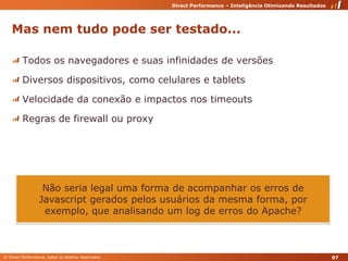 Mas nem tudo pode ser testado... Todos os navegadores e suas infinidades de versõesDiversos dispositivos, como celulares e tabletsVelocidade da conexão e impactos nos timeoutsRegras de firewall ou proxyNão seria legal uma forma de acompanhar os erros de Javascript gerados pelos usuários da mesma forma, por exemplo, que analisando um log de erros do Apache?97
