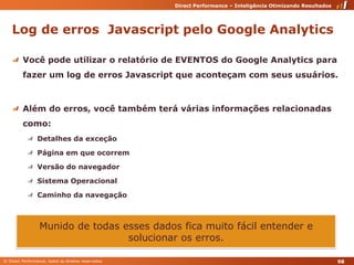 Log de erros  Javascript pelo Google AnalyticsVocê pode utilizar o relatório de EVENTOS do Google Analytics para fazer um log de erros Javascript que aconteçam com seus usuários.Além do erros, você também terá várias informações relacionadas como:Detalhes da exceçãoPágina em que ocorremVersão do navegadorSistema OperacionalCaminho da navegaçãoMunido de todas esses dados fica muito fácil entender e solucionar os erros.98
