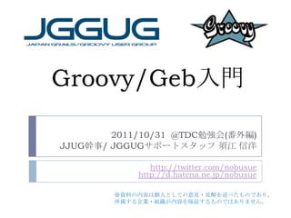 Groovy/Geb入門

        2011/10/31 @TDC勉強会(番外編)
JJUG幹事/ JGGUGサポートスタッフ 須江 信洋

               http://twitter.com/nobusue
            http://d.hatena.ne.jp/nobusue

        ※資料の内容は個人としての意見・見解を述べたものであり、
        所属する企業・組織が内容を保証するものではありません。
 