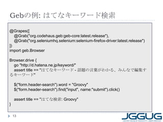 Gebの例: はてなキーワード検索
@Grapes([
   @Grab("org.codehaus.geb:geb-core:latest.release"),
   @Grab("org.seleniumhq.selenium:selenium-firefox-driver:latest.release")
])
import geb.Browser

Browser.drive {
  go "http://d.hatena.ne.jp/keyword/"
  assert title == "はてなキーワード - 話題の言葉がわかる、みんなで編集す
るキーワード"

    $("form.header-search").word = "Groovy"
    $("form.header-search").find("input", name:"submit").click()

    assert title == "はてな検索: Groovy"
}

    13
 