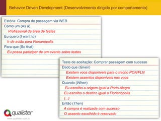 Behavior Driven Development (Desenvolvimento dirigido por comportamento)


Estória: Compra de passagem via WEB
Como um (As a)
  Profissional da área de testes
Eu quero (I want to)
 Ir de avião para Florianópolis
Para que (So that)
 Eu possa participar de um evento sobre testes

                                  Teste de aceitação: Comprar passagem com sucesso
                                  Dado que (Given)
                                     Existem voos disponíveis para o trecho POA/FLN
                                     Existem assentos disponíveis nos voos
                                  Quando (When)
                                    Eu escolho a origem igual a Porto Alegre
                                   Eu escolho o destino igual a Florianópolis
                                   (...)
                                  Então (Then)
                                   A compra é realizada com sucesso
                                   O assento escolhido é reservado
 www.qualister.com.br
 