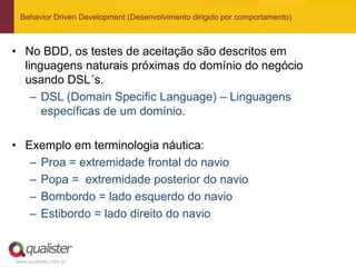Behavior Driven Development (Desenvolvimento dirigido por comportamento)



• No BDD, os testes de aceitação são descritos em
  linguagens naturais próximas do domínio do negócio
  usando DSL´s.
    – DSL (Domain Specific Language) – Linguagens
      específicas de um domínio.

• Exemplo em terminologia náutica:
   – Proa = extremidade frontal do navio
   – Popa = extremidade posterior do navio
   – Bombordo = lado esquerdo do navio
   – Estibordo = lado direito do navio


www.qualister.com.br
 