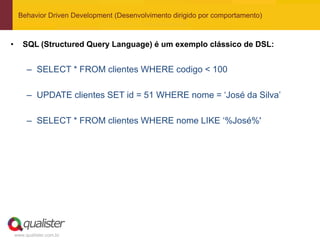 Behavior Driven Development (Desenvolvimento dirigido por comportamento)



•      SQL (Structured Query Language) é um exemplo clássico de DSL:


         – SELECT * FROM clientes WHERE codigo < 100

         – UPDATE clientes SET id = 51 WHERE nome = „José da Silva‟

         – SELECT * FROM clientes WHERE nome LIKE „%José%'




    www.qualister.com.br
 