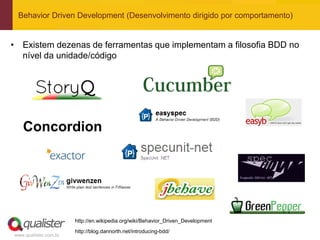 Behavior Driven Development (Desenvolvimento dirigido por comportamento)


• Existem dezenas de ferramentas que implementam a filosofia BDD no
  nível da unidade/código




                       http://en.wikipedia.org/wiki/Behavior_Driven_Development
                       http://blog.dannorth.net/introducing-bdd/
www.qualister.com.br
 