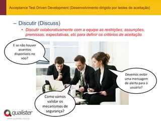 Acceptance Test Driven Development (Desenvolvimento dirigido por testes de aceitação)



     – Discutir (Discuss)
            • Discutir colaborativamente com a equipe as restrições, assunções,
              premissas, expectativas, etc para definir os critérios de aceitação

     E se não houver
         assentos
      disponíveis no
           voo?



                                                                      Devemos exibir
                                                                      uma mensagem
                                                                      de alerta para o
                                                                         usuário?

                        Como vamos
                          validar os
                       mecanismos de
                         segurança?
www.qualister.com.br
 