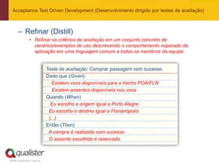 Acceptance Test Driven Development (Desenvolvimento dirigido por testes de aceitação)



     – Refinar (Distill)
            • Refinar os critérios de aceitação em um conjunto concreto de
              cenários/exemplos de uso descrevendo o comportamento esperado da
              aplicação em uma linguagem comum a todos os membros da equipe


                       Teste de aceitação: Comprar passagem com sucesso
                       Dado que (Given)
                          Existem voos disponíveis para o trecho POA/FLN
                          Existem assentos disponíveis nos voos
                       Quando (When)
                         Eu escolho a origem igual a Porto Alegre
                        Eu escolho o destino igual a Florianópolis
                        (...)
                       Então (Then)
                        A compra é realizada com sucesso
                        O assento escolhido é reservado



www.qualister.com.br
 