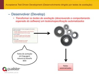 Acceptance Test Driven Development (Desenvolvimento dirigido por testes de aceitação)



     – Desenvolver (Develop)
            • Transformar os testes de aceitação (descrevendo o comportamento
              esperado do software) em testes/especificação automatizados




                  Testes de aceitação
                    em linguagem
                  natural na filosofia
                          BDD

                                                          Testes
                                                      automatizados

www.qualister.com.br
 