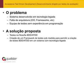 Acceptance Test Driven Development (Desenvolvimento dirigido por testes de aceitação)



• O problema
     – Sistema desenvolvido em tecnologia legada
     – Falta de arquitetura (OO, Frameworks, etc)
     – Equipe de testes sem experiência em programação


• A solução proposta
     – Testes na filosofia BDD/ATDD
     – Criação de um Framework de testes sob medida para permitir a criação
       de testes BDD/ATDD em um sistema com tecnologia legada




www.qualister.com.br
 