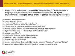 Acceptance Test Driven Development (Desenvolvimento dirigido por testes de aceitação)



•      Foi embutida no Framework uma DSTL (Domain Specific Test Language) –
       Linguagens específicas de teste de um domínio com foco em ações
       imperativas de interação com a interface gráfica. Abaixo alguns exemplos:

No processo "NomeDoProcesso"
Na janela "NomeDaJanela"
Eu vejo o texto "Texto" no rótulo "NomeDoRotulo"
Eu clico na caixa de verificação "NomeDaCaixaDeVerificação"
Eu escolho a opção "Opção" na caixa de seleção "NomeDaCaixaDeSeleção"
Eu digito "Texto" na caixa de seleção "NomeDaCaixaDeSeleção"
Eu clico no menu "Menu"
Eu vejo o texto "Texto" no campo "NomeDoCampo"
Eu preencho "Texto" no campo "NomeDoCampo"
Eu clico no botao "NomeDoBotão"
Eu executo a consulta sql "ExpressãoSQL" e vejo o resultado "Resultado" no campo "Campo"
Eu armazeno o valor do objeto "NomeDoObjeto" na variavel "NomeDaVariavel"




    www.qualister.com.br
 