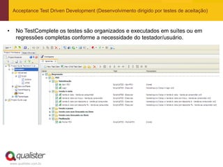 Acceptance Test Driven Development (Desenvolvimento dirigido por testes de aceitação)



•      No TestComplete os testes são organizados e executados em suítes ou em
       regressões completas conforme a necessidade do testador/usuário.




    www.qualister.com.br
 