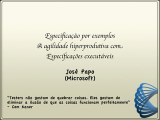 Especificação por exemplos
              A agilidade hiperprodutiva com
                  Especificações executáveis

                           José Papo
                           (Microsoft)

“Testers não gostam de quebrar coisas. Eles gostam de
eliminar a ilusão de que as coisas funcionam perfeitamente”
– Cem Kaner
 