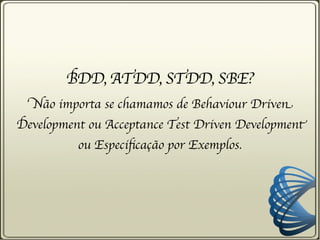 BDD, ATDD, STDD, SBE?
  Não importa se chamamos de Behaviour Driven
Development ou Acceptance Test Driven Development
          ou Especificação por Exemplos.
 