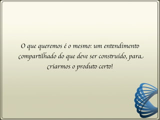 O que queremos é o mesmo: um entendimento
compartilhado do que deve ser construído, para
          criarmos o produto certo!
 