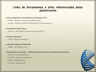 Links de ferramentas e sites referenciados pelos
                                   palestrantes

●   Teste de Segurança: Vulnerabilidades de Aplicações Web
    ●   OWASP - https://www.owasp.org/index.php/Main_Page

    ●   Exemplos - http://www.mcafee.com/us/downloads/free-tools/hacmebooks.aspx



●   Desmistificand Agile Testing
    ●   Pyccuracy - https://github.com/heynemann/pyccuracy/wiki/



●   Hands On Selenium 2
    ●   Selenium - http://seleniumhq.org/


●   Automação Rápida de Testes Web
    ●   BadBoy - http://badboy.com.au/


●   Especificação por Exemplos - A Agilidade hiperprodutiva com especificações executáveis
    ●   SpecFlow - http://www.specflow.org/

    ●   Concordion - http://www.concordion.org/

    ●   FitNesse - http://fitnesse.org/

    ●   Cucumber - http://cukes.info/
 