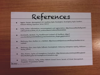 References
                                                        lopers, Developing Agile Leaders.
•   Appelo, Jurgen. Management 3.0: Lead ing Agile Deve
    Add ison-Wesley Signature Series (2011)

                                                        eciation. http://www.es therderby.com/
•   Derby, Esther. Information, enco uragement, and appr
                                                         24629312
    weblog/archive/2006_07_01_archive.html#1152443721

                                                     Feedback. http:/ /
•   Goldsmith, Marshall. Try Feedforward Instead of
                                                       lay.p hp?aid=110
    www.marshallgoldsmithlibrar y.com/cim/articles_disp


    Shalloway, Alan. Kanban in a Nutshell. http://www.netobjectives.com/blogs/kanban-in-a-
•
    nutshell

                                                      Achieving Enterprise Agility, Add ison-
•   Shalloway, Alan. Lean-Agile Software Development:
    Wesley (2009)

                                                           //alissonvale.com/englishblog/post/
•   Vale, Alisson. Cycles of Assumptions Evaluation. http:
    2011/06/30/Cycles-of-Assumptions-Evaluation.aspx

                                                       s: Secrets of Great Management.
•   Rothman, Johanna. Derby, Esther. Behind Closed Door
    Pragmatic Program mers (2005)
 