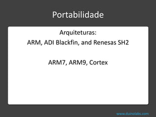 Portabilidade
          Arquiteturas:
ARM, ADI Blackfin, and Renesas SH2

       ARM7, ARM9, Cortex




                             www.duinolabs.com
 