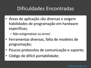 Dificuldades Encontradas
• Áreas de aplicação são diversas e exigem
  habilidades de programação em hardware
  específicas;
  – Não estigmatizar os erros!
• Ferramentas diversas, falta de modelos de
  programação;
• Poucos protocolos de comunicação e suporte;
• Código de difícil portabilidade;

                                    www.duinolabs.com
 