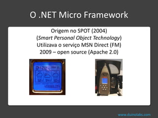 O .NET Micro Framework
        Origem no SPOT (2004)
 (Smart Personal Object Technology)
 Utilizava o serviço MSN Direct (FM)
   2009 – open source (Apache 2.0)




                                  www.duinolabs.com
 