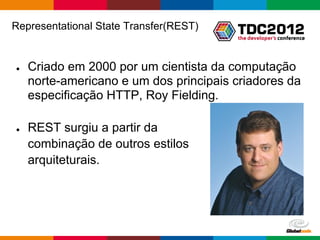 Representational State Transfer(REST)


●   Criado em 2000 por um cientista da computação
    norte-americano e um dos principais criadores da
    especificação HTTP, Roy Fielding.

●   REST surgiu a partir da
    combinação de outros estilos
    arquiteturais.




                                        Globalcode – Open4education
 