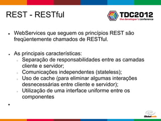 REST - RESTful

●   WebServices que seguem os princípios REST são
    freqüentemente chamados de RESTful.

●   As principais características:
     ○ Separação de responsabilidades entre as camadas
       cliente e servidor;
     ○ Comunicações independentes (stateless);
     ○ Uso de cache (para eliminar algumas interações
       desnecessárias entre cliente e servidor);
     ○ Utilização de uma interface uniforme entre os
       componentes
●



                                            Globalcode – Open4education
 