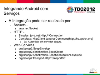 Integrando Android com
Serviços
●   A Integração pode ser realizada por
    ○   Sockets -
        ■   java.net.Socket
    ○   HTTP -
        ■   Simples: java.net.HttpUrlConnection
        ■   Complexa: HttpClient Jakarta Commons(http://hc.apach.org)
             ●   Ex. Autenticar em servidor seguro.
    ○   Web Services
        ■   org.ksoap2.SoapEnvelop
        ■   org.ksoap2.serialization.SoapObject
        ■   org.ksoap2.serialization.SoapSerializationEnvelope
        ■   org.ksoap2.transport.HttpTransportSE




                                                        Globalcode – Open4education
 