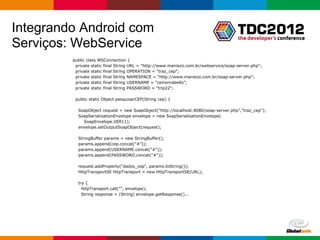 Integrando Android com
Serviços: WebService
         public class WSConnection {
          private static final String URL = "http://www.maniezo.com.br/webservice/soap-server.php";
          private static final String OPERATION = "traz_cep";
          private static final String NAMESPACE = "http://www.maniezo.com.br/soap-server.php";
          private static final String USERNAME = "ramonrabello";
          private static final String PASSWORD = "trip22";

          public static Object pesquisarCEP(String cep) {

           SoapObject request = new SoapObject("http://localhost:8080/soap-server.php","traz_cep");
           SoapSerializationEnvelope envelope = new SoapSerializationEnvelope(
             SoapEnvelope.VER11);
           envelope.setOutputSoapObject(request);

           StringBuffer params = new StringBuffer();
           params.append(cep.concat("#"));
           params.append(USERNAME.concat("#"));
           params.append(PASSWORD.concat("#"));

           request.addProperty("dados_cep", params.toString());
           HttpTransportSE httpTransport = new HttpTransportSE(URL);

           try {
             httpTransport.call("", envelope);
             String response = (String) envelope.getResponse()...




                                                                                       Globalcode – Open4education
 