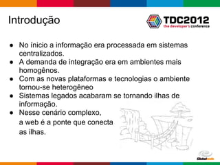Introdução

● No ínicio a informação era processada em sistemas
  centralizados.
● A demanda de integração era em ambientes mais
  homogênos.
● Com as novas plataformas e tecnologias o ambiente
  tornou-se heterogêneo
● Sistemas legados acabaram se tornando ilhas de
  informação.
● Nesse cenário complexo,
  a web é a ponte que conecta
  as ilhas.


                                           Globalcode – Open4education
 