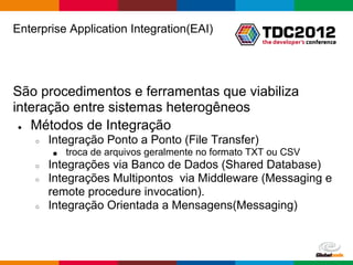 Enterprise Application Integration(EAI)




São procedimentos e ferramentas que viabiliza
interação entre sistemas heterogêneos
 ● Métodos de Integração

    ○   Integração Ponto a Ponto (File Transfer)
        ■   troca de arquivos geralmente no formato TXT ou CSV
    ○   Integrações via Banco de Dados (Shared Database)
    ○   Integrações Multipontos via Middleware (Messaging e
        remote procedure invocation).
    ○   Integração Orientada a Mensagens(Messaging)



                                                     Globalcode – Open4education
 
