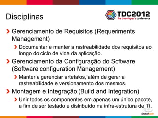 Disciplinas
 Gerenciamento de Requisitos (Requeriments
 Management)
   Documentar e manter a rastreabilidade dos requisitos ao
   longo do ciclo de vida da aplicação.
 Gerenciamento da Configuração do Software
 (Software configuration Management)
   Manter e gerenciar artefatos, além de gerar a
   rastreabilidade e versionamento dos mesmos.
 Montagem e Integração (Build and Integration)
   Unir todos os componentes em apenas um único pacote,
   a fim de ser testado e distribuído na infra-estrutura de TI.
                                                  Globalcode – Open4education
 
