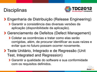 Disciplinas
 Engenharia de Distribuição (Release Engineering)
   Garantir a consistência das diversas versões da
   aplicação (disponibilidade da aplicação).
 Gerenciamento de Defeitos (Defect Management)
   Coletar as ocorrências e tratar como elas serão
   corrigidas, além, de procurar identificar as suas raízes e
   evitar que no futuro possam ocorrer novamente.
 Teste Unitário, Integrado e de Regressão (Unit
 Test, Integrated and Regression)
   Garantir a qualidade do software e sua conformidade
   com os requisitos definidos.
                                                 Globalcode – Open4education
 